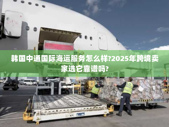 韩国中通国际海运服务怎么样?2025年跨境卖家选它靠谱吗? 韩国中通国际海运服务怎么样?2025年跨境卖家选它靠谱吗?