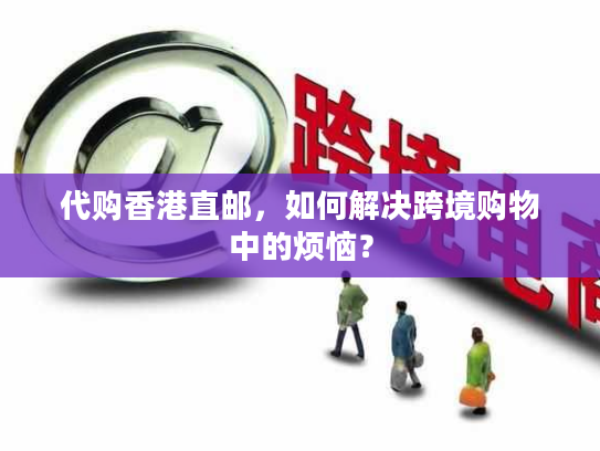 代购香港直邮，如何解决跨境购物中的烦恼？