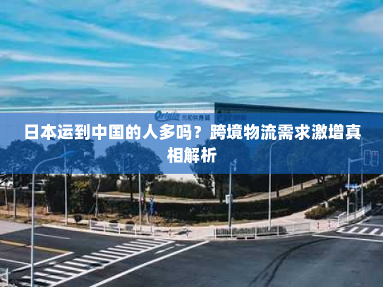 日本运到中国的人多吗?跨境物流需求激增真相解析 日本运到中国的人多吗?跨境物流需求激增真相解析