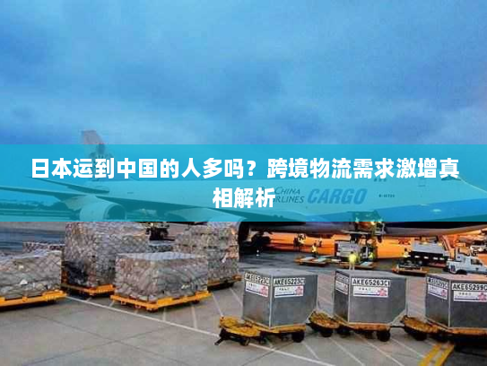 日本运到中国的人多吗?跨境物流需求激增真相解析 日本运到中国的人多吗?跨境物流需求激增真相解析