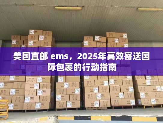 美国直邮 ems，2025年高效寄送国际包裹的行动指南