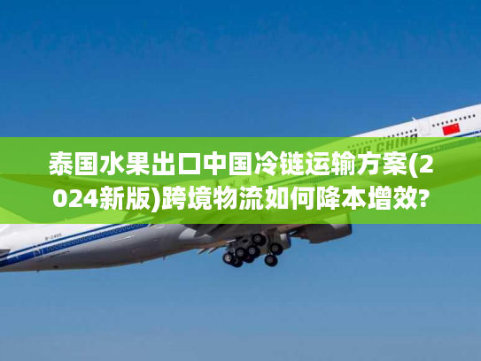 泰国水果出口中国冷链运输方案(2024新版)跨境物流如何降本增效?