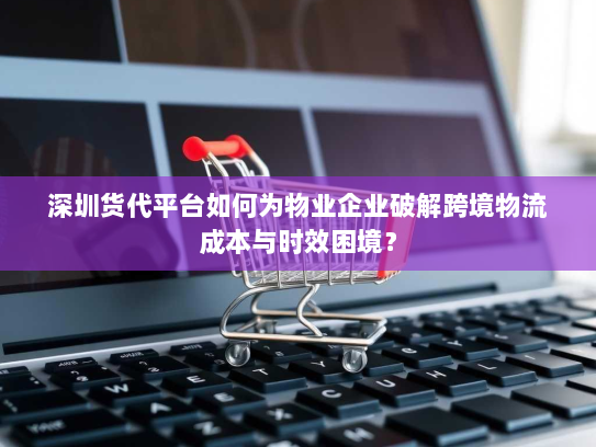 深圳货代平台如何为物业企业破解跨境物流成本与时效困境？
