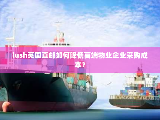 lush英国直邮如何降低高端物业企业采购成本? lush英国直邮如何降低高端物业企业采购成本?