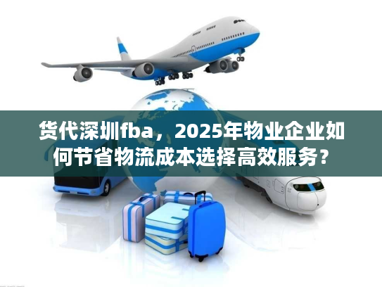 货代深圳fba,2025年物业企业如何节省物流成本选择高效服务? 货代深圳fba,2025年物业企业如何节省物流成本选择高效服务?