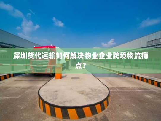 深圳货代运输如何解决物业企业跨境物流痛点? 深圳货代运输如何解决物业企业跨境物流痛点?