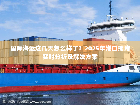 国际海运这几天怎么样了?2025年港口拥堵实时分析及解决方案 国际海运这几天怎么样了?2025年港口拥堵实时分析及解决方案