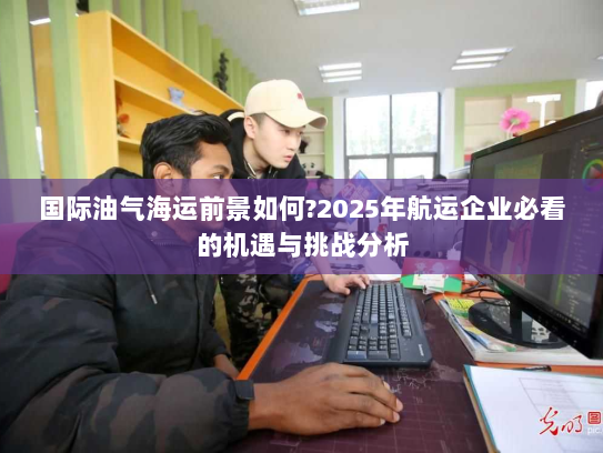 国际油气海运前景如何?2025年航运企业必看的机遇与挑战分析 国际油气海运前景如何?2025年航运企业必看的机遇与挑战分析
