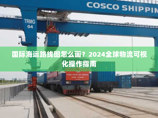国际海运路线图怎么画？2024全球物流可视化操作指南
