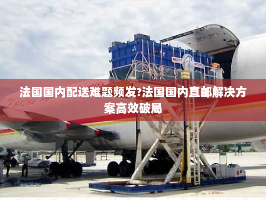 法国国内配送难题频发?法国国内直邮解决方案高效破局 法国国内配送难题频发?法国国内直邮解决方案高效破局