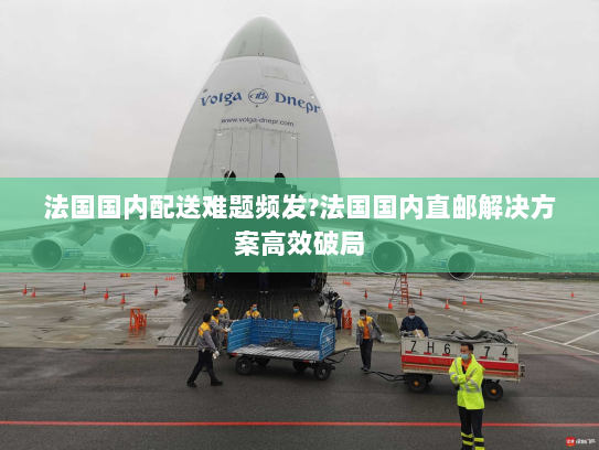 法国国内配送难题频发?法国国内直邮解决方案高效破局 法国国内配送难题频发?法国国内直邮解决方案高效破局