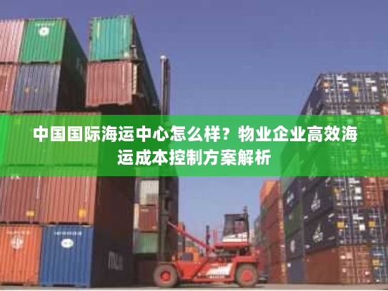 中国国际海运中心怎么样?物业企业高效海运成本控制方案解析 中国国际海运中心怎么样?物业企业高效海运成本控制方案解析