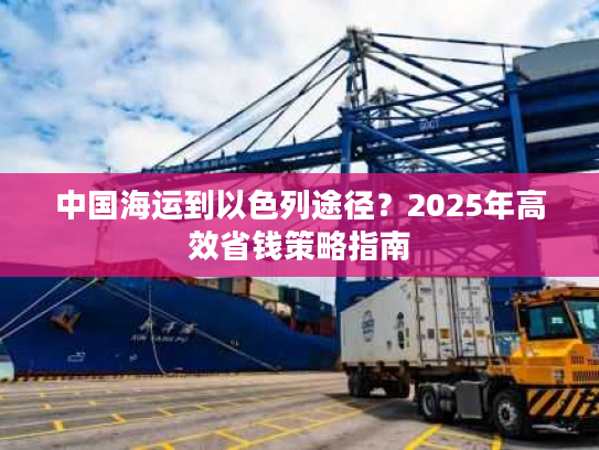 中国海运到以色列途径？2025年高效省钱策略指南