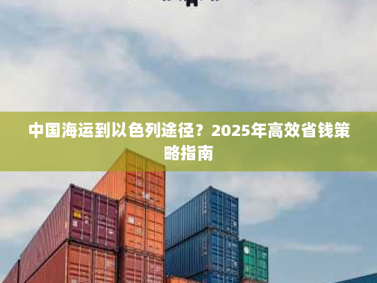 中国海运到以色列途径?2025年高效省钱策略指南 中国海运到以色列途径?2025年高效省钱策略指南