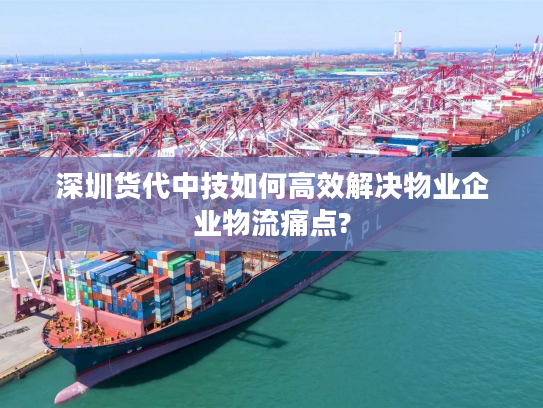深圳货代中技如何高效解决物业企业物流痛点?