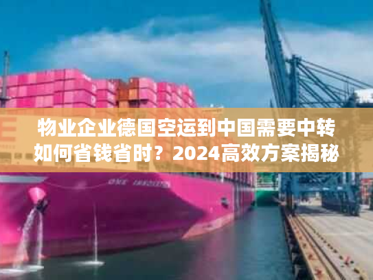 物业企业德国空运到中国需要中转如何省钱省时？2024高效方案揭秘