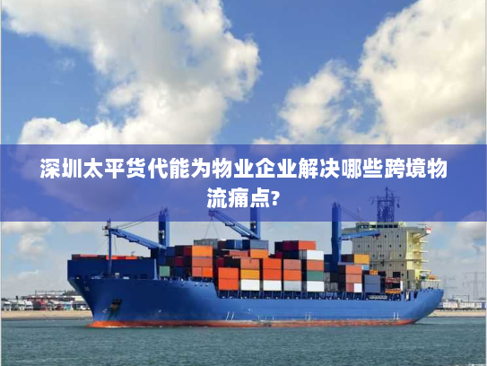 深圳太平货代能为物业企业解决哪些跨境物流痛点? 深圳太平货代能为物业企业解决哪些跨境物流痛点?