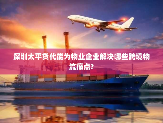 深圳太平货代能为物业企业解决哪些跨境物流痛点? 深圳太平货代能为物业企业解决哪些跨境物流痛点?