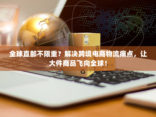 全球直邮不限重？解决跨境电商物流痛点，让大件商品飞向全球！