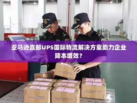 亚马逊直邮UPS国际物流解决方案助力企业降本增效? 亚马逊直邮UPS国际物流解决方案助力企业降本增效?