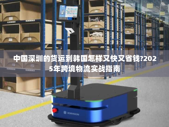 中国深圳的货运到韩国怎样又快又省钱?2025年跨境物流实战指南