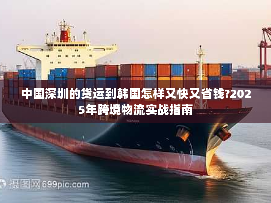中国深圳的货运到韩国怎样又快又省钱?2025年跨境物流实战指南 中国深圳的货运到韩国怎样又快又省钱?2025年跨境物流实战指南
