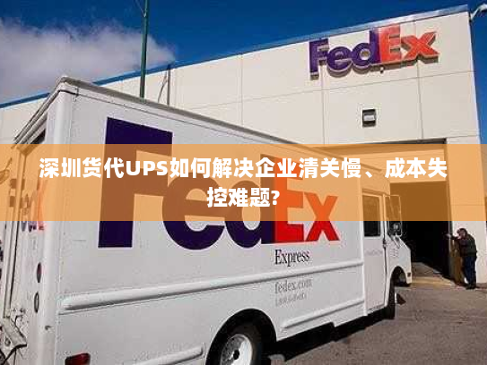 深圳货代UPS如何解决企业清关慢、成本失控难题?