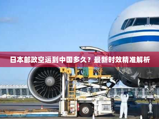 日本邮政空运到中国多久？最新时效精准解析
