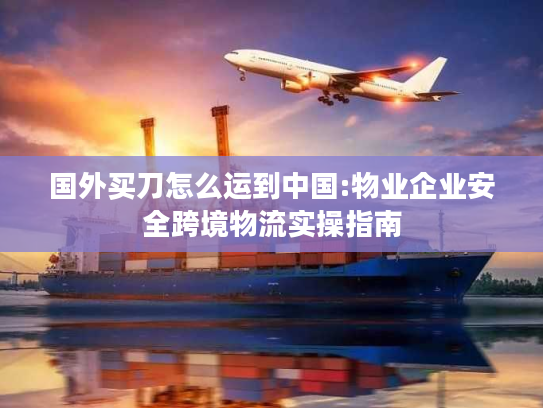 国外买刀怎么运到中国:物业企业安全跨境物流实操指南 国外买刀怎么运到中国:物业企业安全跨境物流实操指南