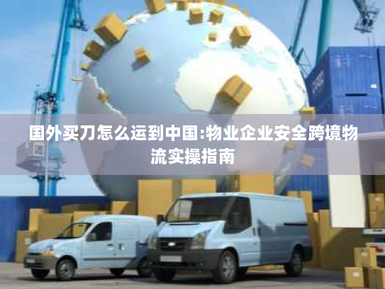 国外买刀怎么运到中国:物业企业安全跨境物流实操指南 国外买刀怎么运到中国:物业企业安全跨境物流实操指南
