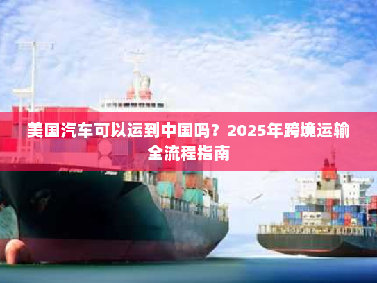 美国汽车可以运到中国吗?2025年跨境运输全流程指南 美国汽车可以运到中国吗?2025年跨境运输全流程指南