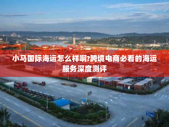 小马国际海运怎么样啊?跨境电商必看的海运服务深度测评