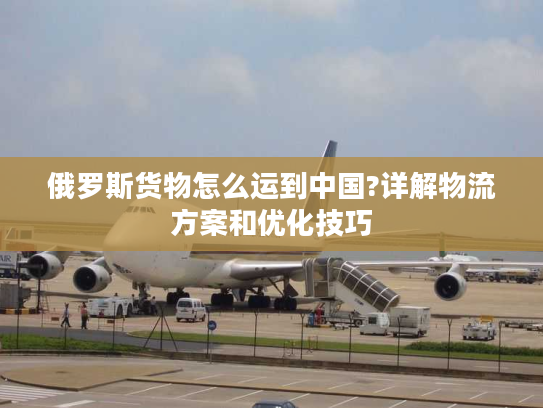 俄罗斯货物怎么运到中国?详解物流方案和优化技巧 俄罗斯货物怎么运到中国?详解物流方案和优化技巧
