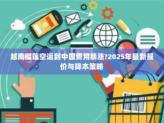 越南榴莲空运到中国费用暴涨?2025年最新报价与降本策略 越南榴莲空运到中国费用暴涨?2025年最新报价与降本策略
