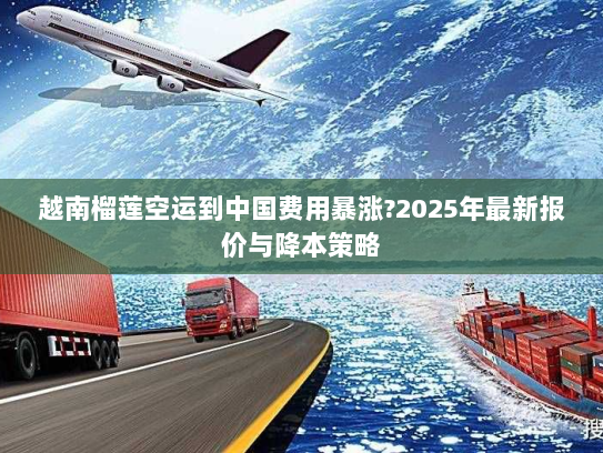 越南榴莲空运到中国费用暴涨?2025年最新报价与降本策略 越南榴莲空运到中国费用暴涨?2025年最新报价与降本策略