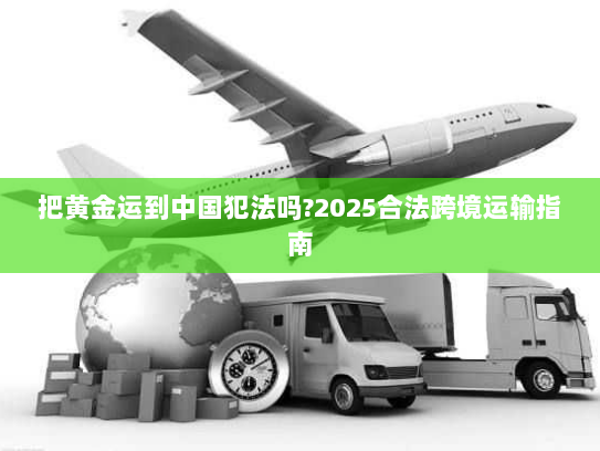 把黄金运到中国犯法吗?2025合法跨境运输指南 把黄金运到中国犯法吗?2025合法跨境运输指南