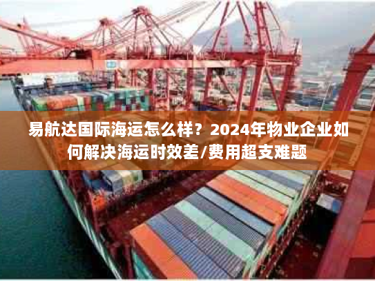 易航达国际海运怎么样？2024年物业企业如何解决海运时效差/费用超支难题