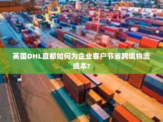 英国DHL直邮如何为企业客户节省跨境物流成本? 英国DHL直邮如何为企业客户节省跨境物流成本?