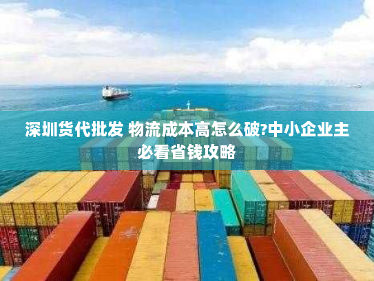 深圳货代批发 物流成本高怎么破?中小企业主必看省钱攻略 深圳货代批发 物流成本高怎么破?中小企业主必看省钱攻略
