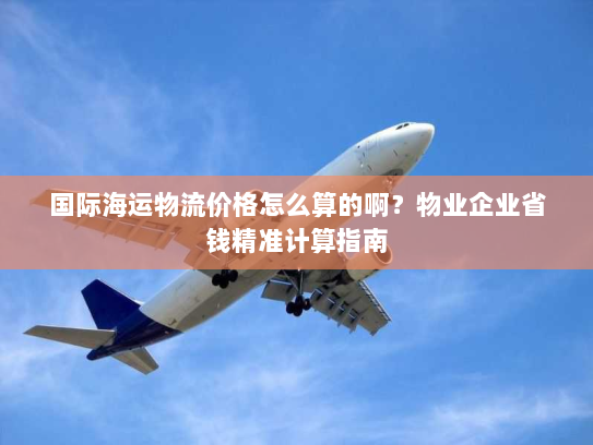 国际海运物流价格怎么算的啊？物业企业省钱精准计算指南