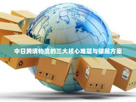 中日跨境物流的三大核心难题与破局方案 中日跨境物流的三大核心难题与破局方案