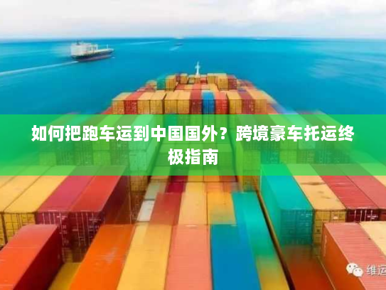 如何把跑车运到中国国外?跨境豪车托运终极指南 如何把跑车运到中国国外?跨境豪车托运终极指南