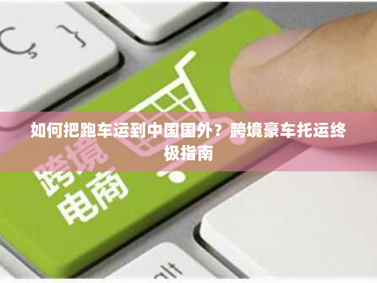 如何把跑车运到中国国外?跨境豪车托运终极指南 如何把跑车运到中国国外?跨境豪车托运终极指南