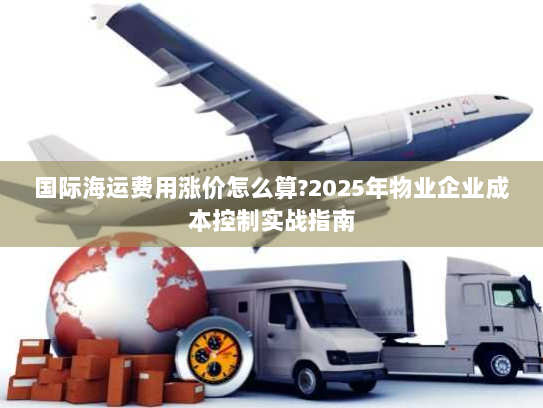 国际海运费用涨价怎么算?2025年物业企业成本控制实战指南