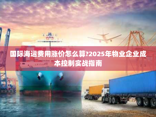 国际海运费用涨价怎么算?2025年物业企业成本控制实战指南 国际海运费用涨价怎么算?2025年物业企业成本控制实战指南