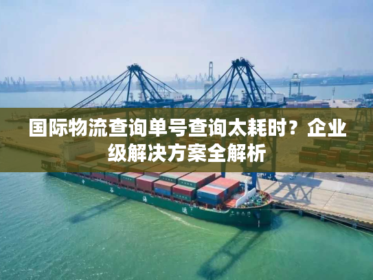 国际物流查询单号查询太耗时？企业级解决方案全解析