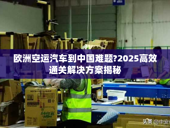 欧洲空运汽车到中国难题?2025高效通关解决方案揭秘