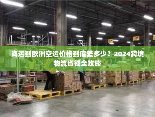 海运到欧洲空运价格到底差多少？2024跨境物流省钱全攻略
