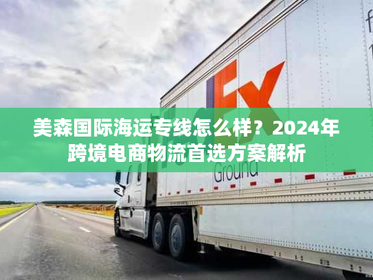 美森国际海运专线怎么样？2024年跨境电商物流首选方案解析
