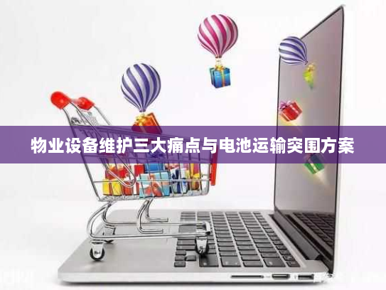 物业设备维护三大痛点与电池运输突围方案 物业设备维护三大痛点与电池运输突围方案